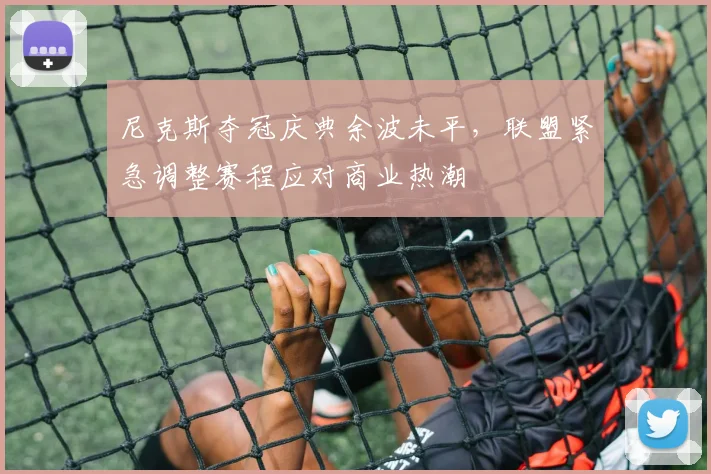 尼克斯夺冠庆典余波未平,联盟紧急调整赛程应对商业热潮