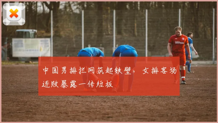 中国男排拦网筑起铁壁,女排客场连败暴露一传短板