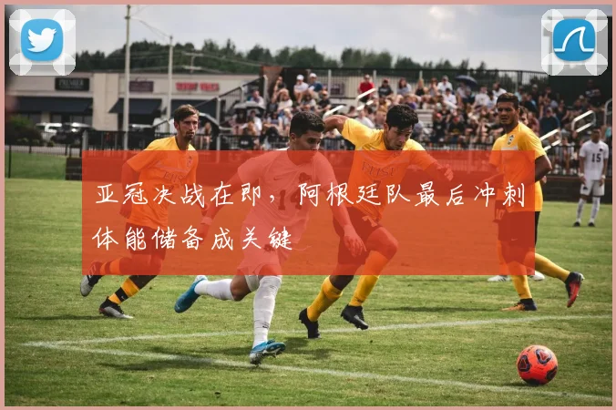 亚冠决战在即，阿根廷队最后冲刺体能储备成关键