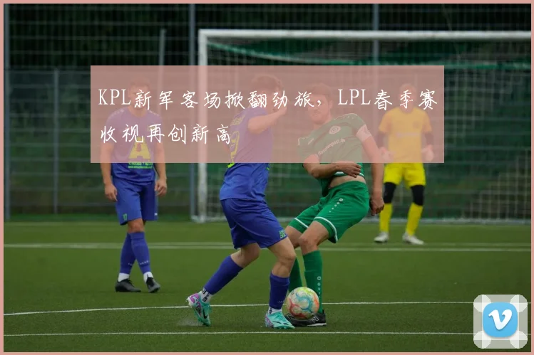 KPL新军客场掀翻劲旅,LPL春季赛收视再创新高