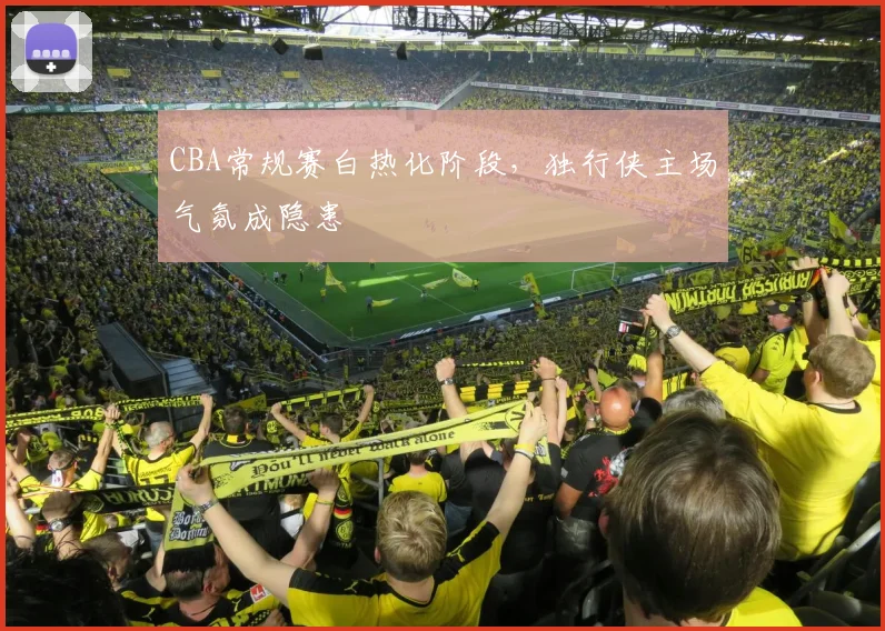CBA常规赛白热化阶段,独行侠主场气氛成隐患