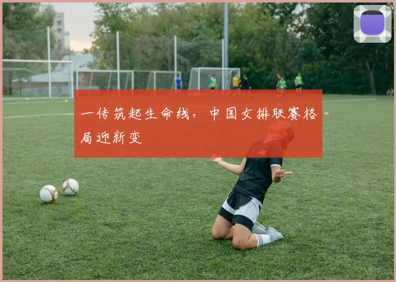 一传筑起生命线,中国女排联赛格局迎新变