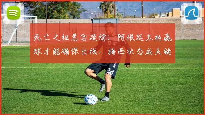 死亡之组悬念延续:阿根廷末轮赢球才能确保出线,梅西状态成关键