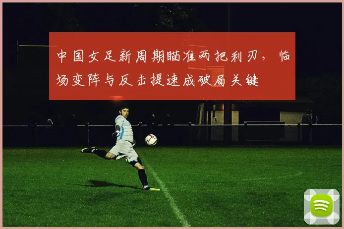 中国女足新周期瞄准两把利刃,临场变阵与反击提速成破局关键