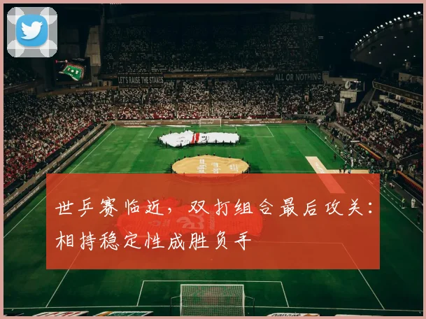 世乒赛临近，双打组合最后攻关：相持稳定性成胜负手
